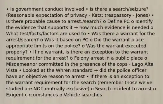 • Is government conduct involved • Is there a search/seizure? (Reasonable expectation of privacy - Katz; trespassory - Jones) • Is there probable cause to arrest./search? o Define PC o Identify the evidence that supports it → how much evidence is needed o What test/facts/factors are used to • Was there a warrant for the arrest/search? o Was it based on PC o Did the warrant place appropriate limits on the police? o Was the warrant executed properly? • If no warrant, is there an exception to the warrant requirement for the arrest? o Felony arrest in a public place o Misdemeanor committed in the presence of the cops - Lago Alta Vista • Looked at the Whren standard → did the police officer have an objective reason to arrest • If there is an exception to the warrant requirement for the search (remember those we've studied are NOT mutually exclusive) o Search incident to arrest o Exigent circumstances o Vehicle searches