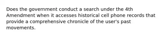 Does the government conduct a search under the 4th Amendment when it accesses historical cell phone records that provide a comprehensive chronicle of the user's past movements.