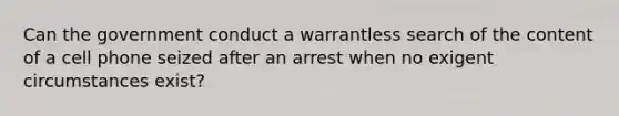 Can the government conduct a warrantless search of the content of a cell phone seized after an arrest when no exigent circumstances exist?