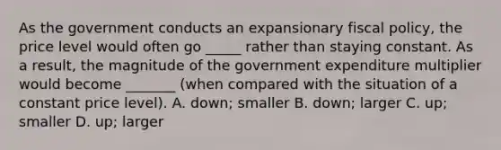 As the government conducts an expansionary fiscal policy, the price level would often go _____ rather than staying constant. As a result, the magnitude of the government expenditure multiplier would become _______ (when compared with the situation of a constant price level). A. down; smaller B. down; larger C. up; smaller D. up; larger