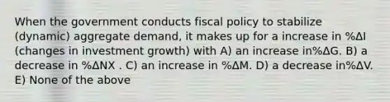 When the government conducts fiscal policy to stabilize (dynamic) aggregate demand, it makes up for a increase in %ΔI (changes in investment growth) with A) an increase in%ΔG. B) a decrease in %ΔNX . C) an increase in %ΔM. D) a decrease in%ΔV. E) None of the above