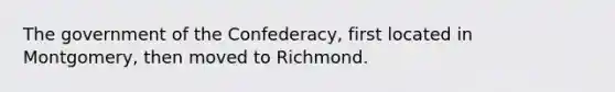 The government of the Confederacy, first located in Montgomery, then moved to Richmond.