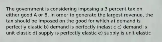 The government is considering imposing a 3 percent tax on either good A or B. In order to generate the largest revenue, the tax should be imposed on the good for which a) demand is perfectly elastic b) demand is perfectly inelastic c) demand is unit elastic d) supply is perfectly elastic e) supply is unit elastic