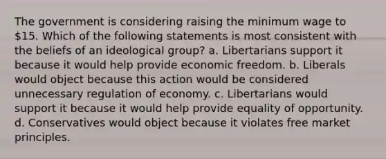 The government is considering raising the minimum wage to 15. Which of the following statements is most consistent with the beliefs of an ideological group? a. Libertarians support it because it would help provide economic freedom. b. Liberals would object because this action would be considered unnecessary regulation of economy. c. Libertarians would support it because it would help provide equality of opportunity. d. Conservatives would object because it violates free market principles.