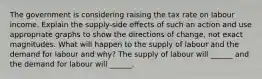 The government is considering raising the tax rate on labour income. Explain the​ supply-side effects of such an action and use appropriate graphs to show the directions of​ change, not exact magnitudes. What will happen to the supply of labour and the demand for labour and​ why? The supply of labour will​ ______ and the demand for labour will​ ______.