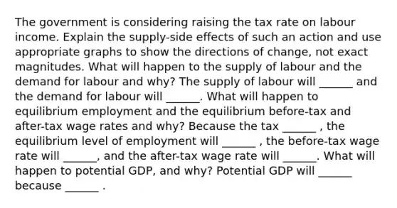 The government is considering raising the tax rate on labour income. Explain the​ supply-side effects of such an action and use appropriate graphs to show the directions of​ change, not exact magnitudes. What will happen to the supply of labour and the demand for labour and​ why? The supply of labour will​ ______ and the demand for labour will​ ______. What will happen to equilibrium employment and the equilibrium​ before-tax and​ after-tax wage rates and​ why? Because the tax​ ______ , the equilibrium level of employment will​ ______ , the​ before-tax wage rate will​ ______, and the​ after-tax wage rate will​ ______. What will happen to potential​ GDP, and​ why? Potential GDP will​ ______ because​ ______ .