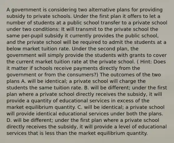 A government is considering two alternative plans for providing subsidy to private schools. Under the first plan it offers to let a number of students at a public school transfer to a private school under two​ conditions: It will transmit to the private school the same​ per-pupil subsidy it currently provides the public​ school, and the private school will be required to admit the students at a below market tuition rate. Under the second​ plan, the government will simply provide the students with grants to cover the current market tuition rate at the private school. ​( Hint: Does it matter if schools receive payments directly from the government or from the​ consumers?) The outcomes of the two plans A. will be​ identical; a private school will charge the students the same tuition rate. B. will be​ different; under the first plan where a private school directly receives the​ subsidy, it will provide a quantity of educational services in excess of the market equilibrium quantity. C. will be​ identical; a private school will provide identical educational services under both the plans. D. will be​ different; under the first plan where a private school directly receives the​ subsidy, it will provide a level of educational services that is <a href='https://www.questionai.com/knowledge/k7BtlYpAMX-less-than' class='anchor-knowledge'>less than</a> the market equilibrium quantity.