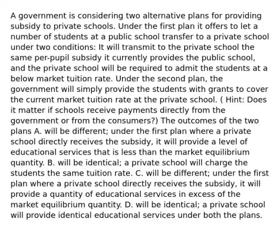 A government is considering two alternative plans for providing subsidy to private schools. Under the first plan it offers to let a number of students at a public school transfer to a private school under two​ conditions: It will transmit to the private school the same​ per-pupil subsidy it currently provides the public​ school, and the private school will be required to admit the students at a below market tuition rate. Under the second​ plan, the government will simply provide the students with grants to cover the current market tuition rate at the private school. ​( Hint: Does it matter if schools receive payments directly from the government or from the​ consumers?) The outcomes of the two plans A. will be​ different; under the first plan where a private school directly receives the​ subsidy, it will provide a level of educational services that is less than the market equilibrium quantity. B. will be​ identical; a private school will charge the students the same tuition rate. C. will be​ different; under the first plan where a private school directly receives the​ subsidy, it will provide a quantity of educational services in excess of the market equilibrium quantity. D. will be​ identical; a private school will provide identical educational services under both the plans.