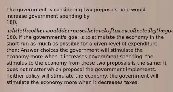 The government is considering two proposals: one would increase government spending by 100, while the other would decrease the level of taxes collected by the government by100. If the government's goal is to stimulate the economy in the short run as much as possible for a given level of expenditure, then: Answer choices the government will stimulate the economy more when it increases government spending. the stimulus to the economy from these two proposals is the same; it does not matter which proposal the government implements. neither policy will stimulate the economy. the government will stimulate the economy more when it decreases taxes.