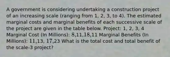 A government is considering undertaking a construction project of an increasing scale (ranging from 1, 2, 3, to 4). The estimated marginal costs and marginal benefits of each successive scale of the project are given in the table below. Project: 1, 2, 3, 4 Marginal Cost (In Millions): 8,11,18,11 Marginal Benefits (In Millions): 11,13, 17,23 What is the total cost and total benefit of the scale-3 project?