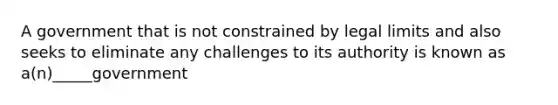 A government that is not constrained by legal limits and also seeks to eliminate any challenges to its authority is known as a(n)_____government