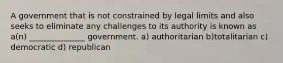 A government that is not constrained by legal limits and also seeks to eliminate any challenges to its authority is known as a(n) ______________ government. a) authoritarian b)totalitarian c) democratic d) republican