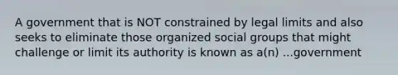 A government that is NOT constrained by legal limits and also seeks to eliminate those organized social groups that might challenge or limit its authority is known as a(n) ...government