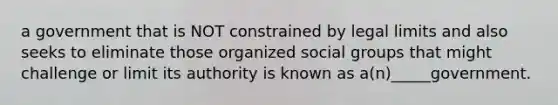 a government that is NOT constrained by legal limits and also seeks to eliminate those organized social groups that might challenge or limit its authority is known as a(n)_____government.