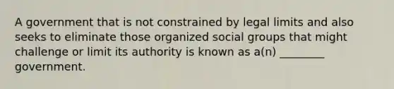 A government that is not constrained by legal limits and also seeks to eliminate those organized social groups that might challenge or limit its authority is known as a(n) ________ government.