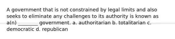 A government that is not constrained by legal limits and also seeks to eliminate any challenges to its authority is known as a(n) ________ government. a. authoritarian b. totalitarian c. democratic d. republican