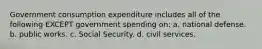 Government consumption expenditure includes all of the following EXCEPT government spending on: a. national defense. b. public works. c. Social Security. d. civil services.