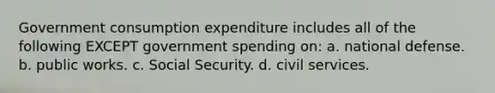 Government consumption expenditure includes all of the following EXCEPT government spending on: a. national defense. b. public works. c. Social Security. d. civil services.