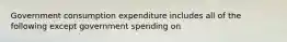 Government consumption expenditure includes all of the following except government spending on