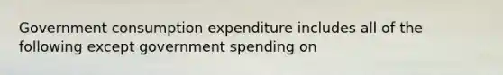 Government consumption expenditure includes all of the following except government spending on