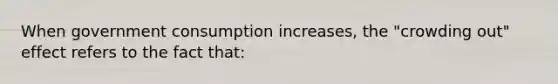 When government consumption increases, the "crowding out" effect refers to the fact that: