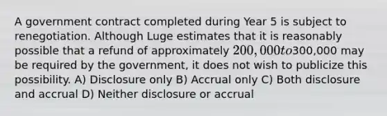 A government contract completed during Year 5 is subject to renegotiation. Although Luge estimates that it is reasonably possible that a refund of approximately 200,000 to300,000 may be required by the government, it does not wish to publicize this possibility. A) Disclosure only B) Accrual only C) Both disclosure and accrual D) Neither disclosure or accrual