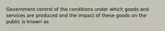 Government control of the conditions under which goods and services are produced and the impact of these goods on the public is known as