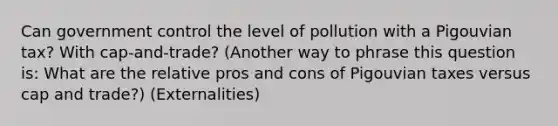 Can government control the level of pollution with a Pigouvian tax? With cap-and-trade? (Another way to phrase this question is: What are the relative pros and cons of Pigouvian taxes versus cap and trade?) (Externalities)