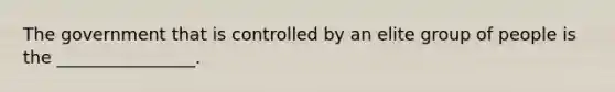 The government that is controlled by an elite group of people is the ________________.