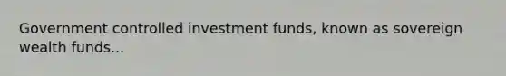 Government controlled investment funds, known as sovereign wealth funds...