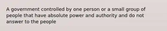 A government controlled by one person or a small group of people that have absolute power and authority and do not answer to the people