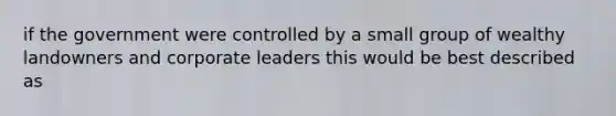 if the government were controlled by a small group of wealthy landowners and corporate leaders this would be best described as