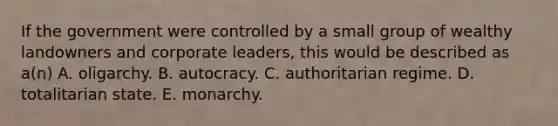 If the government were controlled by a small group of wealthy landowners and corporate leaders, this would be described as a(n) A. oligarchy. B. autocracy. C. authoritarian regime. D. totalitarian state. E. monarchy.