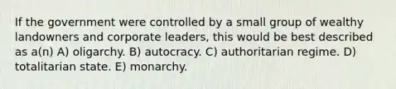 If the government were controlled by a small group of wealthy landowners and corporate leaders, this would be best described as a(n) A) oligarchy. B) autocracy. C) authoritarian regime. D) totalitarian state. E) monarchy.