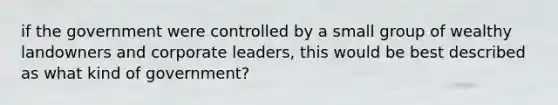 if the government were controlled by a small group of wealthy landowners and corporate leaders, this would be best described as what kind of government?