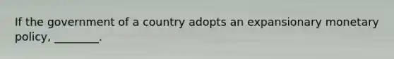 If the government of a country adopts an expansionary monetary policy, ________.