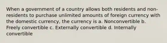 When a government of a country allows both residents and non-residents to purchase unlimited amounts of foreign currency with the domestic currency, the currency is a. Nonconvertible b. Freely convertible c. Externally convertible d. Internally convertible