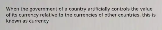 When the government of a country artificially controls the value of its currency relative to the currencies of other countries, this is known as currency