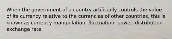 When the government of a country artificially controls the value of its currency relative to the currencies of other countries, this is known as currency manipulation. fluctuation. power. distribution. exchange rate.