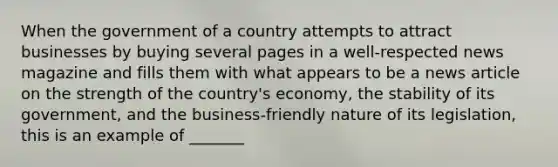 When the government of a country attempts to attract businesses by buying several pages in a well-respected news magazine and fills them with what appears to be a news article on the strength of the country's economy, the stability of its government, and the business-friendly nature of its legislation, this is an example of _______