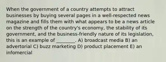 When the government of a country attempts to attract businesses by buying several pages in a well-respected news magazine and fills them with what appears to be a news article on the strength of the country's economy, the stability of its government, and the business-friendly nature of its legislation, this is an example of ________. A) broadcast media B) an advertorial C) buzz marketing D) product placement E) an infomercial