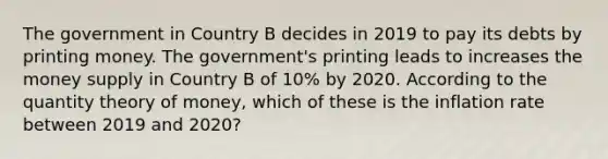 The government in Country B decides in 2019 to pay its debts by printing money. The government's printing leads to increases the money supply in Country B of 10% by 2020. According to the quantity theory of money, which of these is the inflation rate between 2019 and 2020?