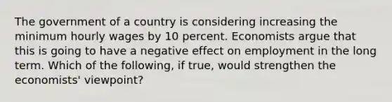 The government of a country is considering increasing the minimum hourly wages by 10 percent. Economists argue that this is going to have a negative effect on employment in the long term. Which of the​ following, if​ true, would strengthen the​ economists' viewpoint?