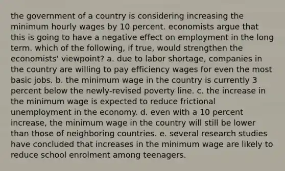 the government of a country is considering increasing the minimum hourly wages by 10 percent. economists argue that this is going to have a negative effect on employment in the long term. which of the following, if true, would strengthen the economists' viewpoint? a. due to labor shortage, companies in the country are willing to pay efficiency wages for even the most basic jobs. b. the minimum wage in the country is currently 3 percent below the newly-revised poverty line. c. the increase in the minimum wage is expected to reduce frictional unemployment in the economy. d. even with a 10 percent increase, the minimum wage in the country will still be lower than those of neighboring countries. e. several research studies have concluded that increases in the minimum wage are likely to reduce school enrolment among teenagers.