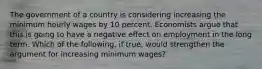 The government of a country is considering increasing the minimum hourly wages by 10 percent. Economists argue that this is going to have a negative effect on employment in the long term. Which of the​ following, if​ true, would strengthen the argument for increasing minimum​ wages?