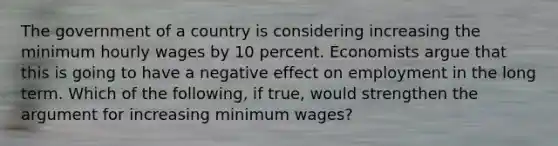 The government of a country is considering increasing the minimum hourly wages by 10 percent. Economists argue that this is going to have a negative effect on employment in the long term. Which of the​ following, if​ true, would strengthen the argument for increasing minimum​ wages?