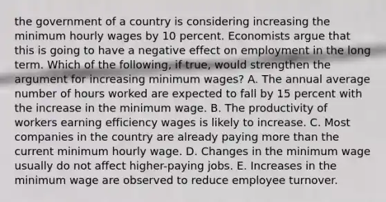 the government of a country is considering increasing the minimum hourly wages by 10 percent. Economists argue that this is going to have a negative effect on employment in the long term. Which of the​ following, if​ true, would strengthen the argument for increasing minimum​ wages? A. The annual average number of hours worked are expected to fall by 15 percent with the increase in the minimum wage. B. The productivity of workers earning efficiency wages is likely to increase. C. Most companies in the country are already paying more than the current minimum hourly wage. D. Changes in the minimum wage usually do not affect​ higher-paying jobs. E. Increases in the minimum wage are observed to reduce employee turnover.