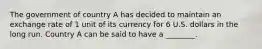 The government of country A has decided to maintain an exchange rate of 1 unit of its currency for 6 U.S. dollars in the long run. Country A can be said to have a ________.