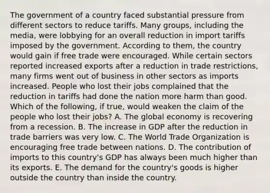 The government of a country faced substantial pressure from different sectors to reduce tariffs. Many​ groups, including the​ media, were lobbying for an overall reduction in import tariffs imposed by the government. According to​ them, the country would gain if free trade were encouraged. While certain sectors reported increased exports after a reduction in trade​ restrictions, many firms went out of business in other sectors as imports increased. People who lost their jobs complained that the reduction in tariffs had done the nation more harm than good. Which of the​ following, if​ true, would weaken the claim of the people who lost their​ jobs? A. The global economy is recovering from a recession. B. The increase in GDP after the reduction in trade barriers was very low. C. The World Trade Organization is encouraging free trade between nations. D. The contribution of imports to this​ country's GDP has always been much higher than its exports. E. The demand for the​ country's goods is higher outside the country than inside the country.