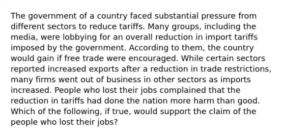 The government of a country faced substantial pressure from different sectors to reduce tariffs. Many​ groups, including the​ media, were lobbying for an overall reduction in import tariffs imposed by the government. According to​ them, the country would gain if free trade were encouraged. While certain sectors reported increased exports after a reduction in trade​ restrictions, many firms went out of business in other sectors as imports increased. People who lost their jobs complained that the reduction in tariffs had done the nation more harm than good. Which of the​ following, if​ true, would support the claim of the people who lost their​ jobs?